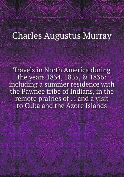 Обложка книги Travels in North America during the years 1834, 1835, . 1836: including a summer residence with the Pawnee tribe of Indians, in the remote prairies of . ; and a visit to Cuba and the Azore Islands, Charles Augustus Murray