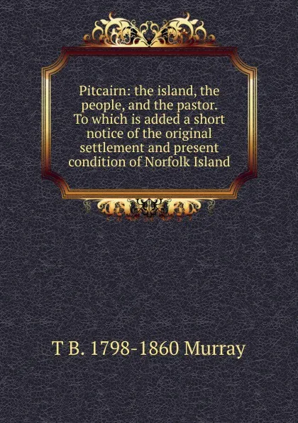 Обложка книги Pitcairn: the island, the people, and the pastor. To which is added a short notice of the original settlement and present condition of Norfolk Island, T B. 1798-1860 Murray