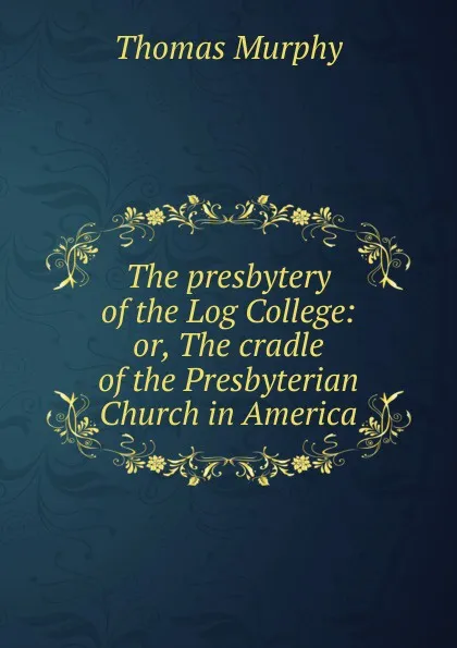 Обложка книги The presbytery of the Log College: or, The cradle of the Presbyterian Church in America, Thomas Murphy