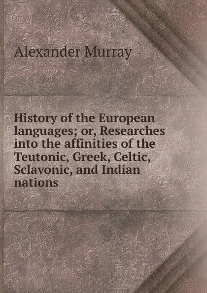 Обложка книги History of the European languages; or, Researches into the affinities of the Teutonic, Greek, Celtic, Sclavonic, and Indian nations, Alexander Murray