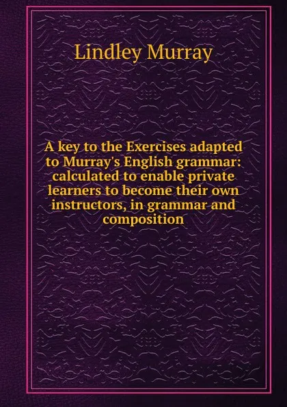 Обложка книги A key to the Exercises adapted to Murray.s English grammar: calculated to enable private learners to become their own instructors, in grammar and composition, Lindley Murray