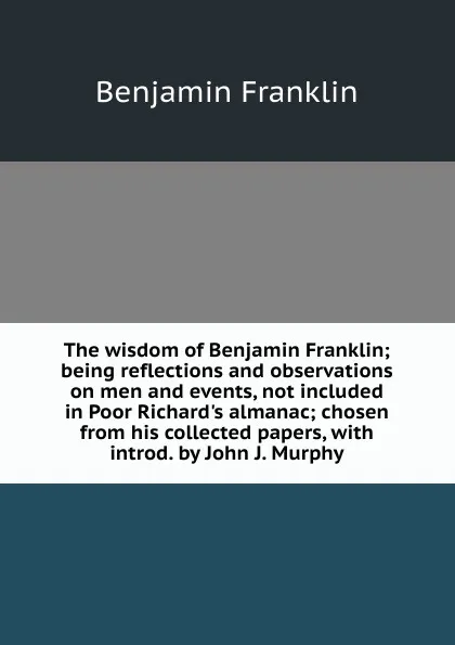 Обложка книги The wisdom of Benjamin Franklin; being reflections and observations on men and events, not included in Poor Richard.s almanac; chosen from his collected papers, with introd. by John J. Murphy, B. Franklin