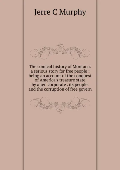 Обложка книги The comical history of Montana: a serious story for free people : being an account of the conquest of America.s treasure state by alien corporate . its people, and the corruption of free govern, Jerre C Murphy