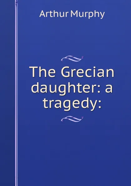 Обложка книги The Grecian daughter: a tragedy:, Murphy Arthur