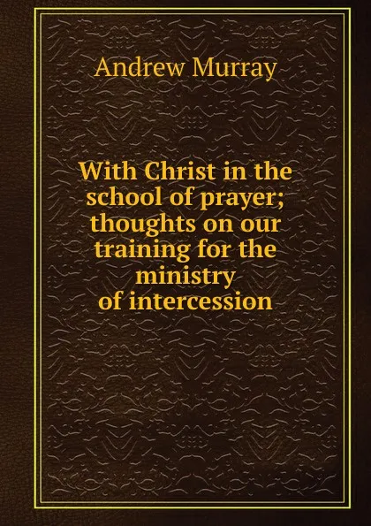 Обложка книги With Christ in the school of prayer; thoughts on our training for the ministry of intercession, Andrew Murray