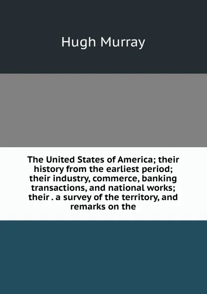 Обложка книги The United States of America; their history from the earliest period; their industry, commerce, banking transactions, and national works; their . a survey of the territory, and remarks on the, Murray Hugh