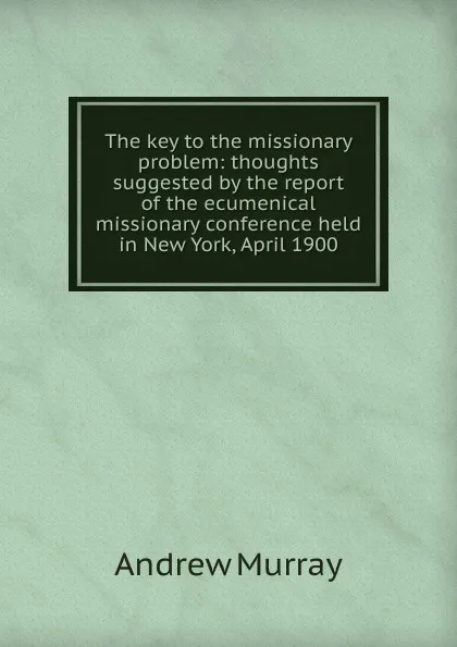 Обложка книги The key to the missionary problem: thoughts suggested by the report of the ecumenical missionary conference held in New York, April 1900, Andrew Murray