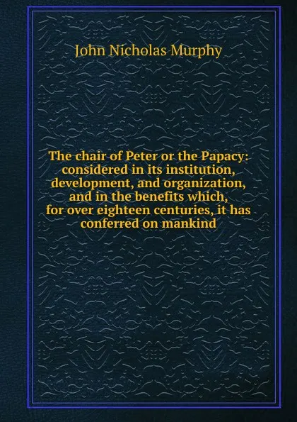 Обложка книги The chair of Peter or the Papacy: considered in its institution, development, and organization, and in the benefits which, for over eighteen centuries, it has conferred on mankind, John Nicholas Murphy