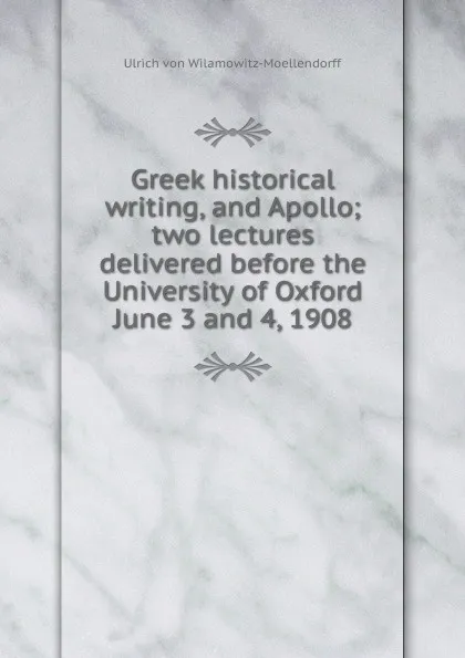 Обложка книги Greek historical writing, and Apollo; two lectures delivered before the University of Oxford June 3 and 4, 1908, Ulrich von Wilamowitz-Moellendorff