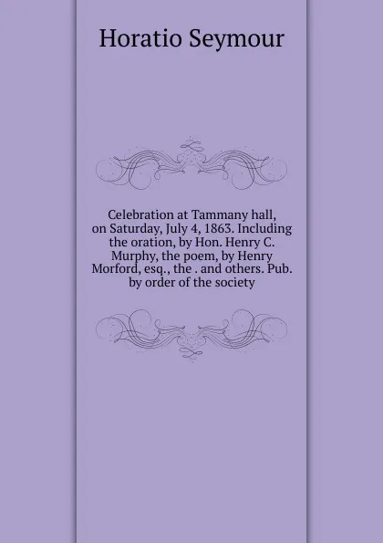 Обложка книги Celebration at Tammany hall, on Saturday, July 4, 1863. Including the oration, by Hon. Henry C. Murphy, the poem, by Henry Morford, esq., the . and others. Pub. by order of the society, Horatio Seymour