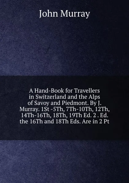 Обложка книги A Hand-Book for Travellers in Switzerland and the Alps of Savoy and Piedmont. By J. Murray. 1St -5Th, 7Th-10Th, 12Th, 14Th-16Th, 18Th, 19Th Ed. 2 . Ed. the 16Th and 18Th Eds. Are in 2 Pt, John Murray