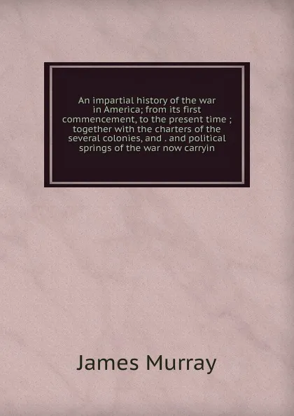 Обложка книги An impartial history of the war in America; from its first commencement, to the present time ; together with the charters of the several colonies, and . and political springs of the war now carryin, James Murray