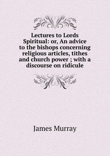 Обложка книги Lectures to Lords Spiritual: or, An advice to the bishops concerning religious articles, tithes and church power ; with a discourse on ridicule, James Murray