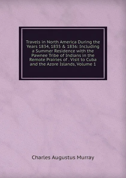 Обложка книги Travels in North America During the Years 1834, 1835 . 1836: Including a Summer Residence with the Pawnee Tribe of Indians in the Remote Prairies of . Visit to Cuba and the Azore Islands, Volume 1, Charles Augustus Murray