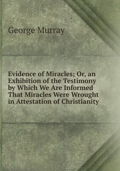 Обложка книги Evidence of Miracles; Or, an Exhibition of the Testimony by Which We Are Informed That Miracles Were Wrought in Attestation of Christianity, George Murray