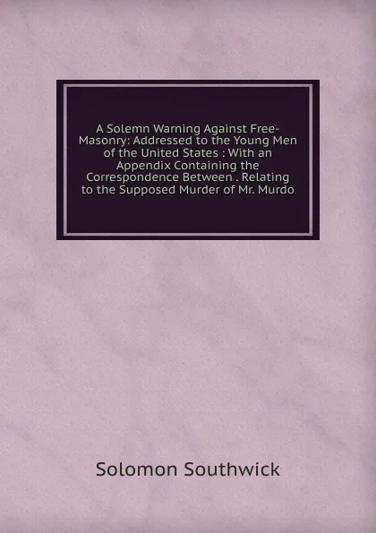 Обложка книги A Solemn Warning Against Free-Masonry: Addressed to the Young Men of the United States : With an Appendix Containing the Correspondence Between . Relating to the Supposed Murder of Mr. Murdo, Solomon Southwick