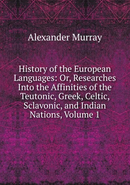 Обложка книги History of the European Languages: Or, Researches Into the Affinities of the Teutonic, Greek, Celtic, Sclavonic, and Indian Nations, Volume 1, Alexander Murray