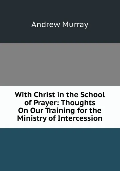 Обложка книги With Christ in the School of Prayer: Thoughts On Our Training for the Ministry of Intercession, Andrew Murray