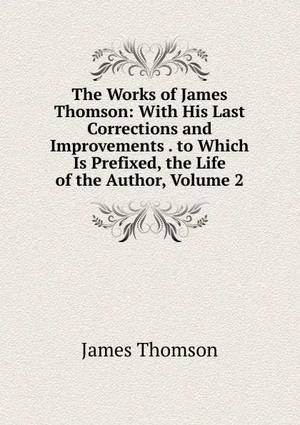 Обложка книги The Works of James Thomson: With His Last Corrections and Improvements . to Which Is Prefixed, the Life of the Author, Volume 2, Thomson James