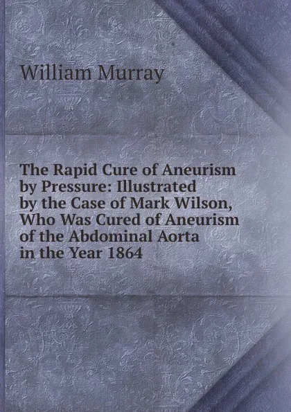 Обложка книги The Rapid Cure of Aneurism by Pressure: Illustrated by the Case of Mark Wilson, Who Was Cured of Aneurism of the Abdominal Aorta in the Year 1864, William Murray