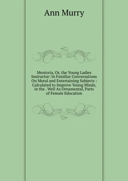 Обложка книги Mentoria, Or, the Young Ladies Instructor: In Familiar Conversations On Moral and Entertaining Subjects : Calculated to Improve Young Minds, in the . Well As Ornamental, Parts of Female Education, Ann Murry