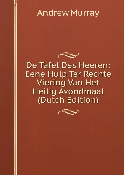 Обложка книги De Tafel Des Heeren: Eene Hulp Ter Rechte Viering Van Het Heilig Avondmaal (Dutch Edition), Andrew Murray