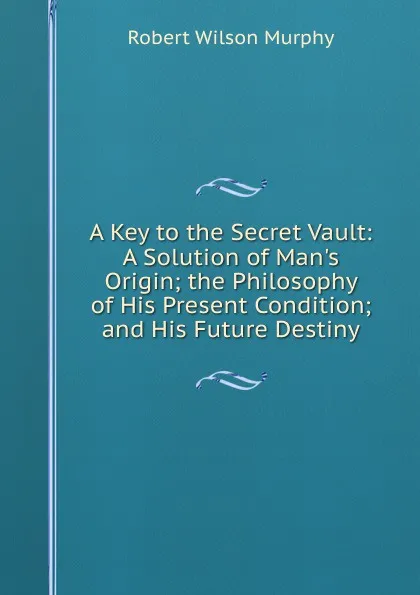 Обложка книги A Key to the Secret Vault: A Solution of Man.s Origin; the Philosophy of His Present Condition; and His Future Destiny, Robert Wilson Murphy