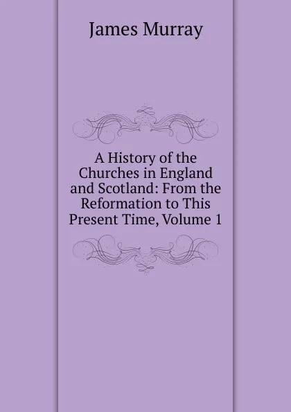 Обложка книги A History of the Churches in England and Scotland: From the Reformation to This Present Time, Volume 1, James Murray