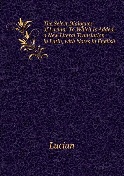 Обложка книги The Select Dialogues of Lucian: To Which Is Added, a New Literal Translation in Latin, with Notes in English, Lucian