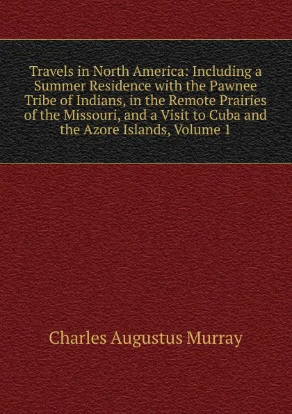 Обложка книги Travels in North America: Including a Summer Residence with the Pawnee Tribe of Indians, in the Remote Prairies of the Missouri, and a Visit to Cuba and the Azore Islands, Volume 1, Charles Augustus Murray