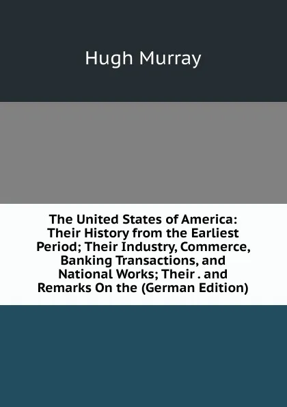 Обложка книги The United States of America: Their History from the Earliest Period; Their Industry, Commerce, Banking Transactions, and National Works; Their . and Remarks On the (German Edition), Murray Hugh