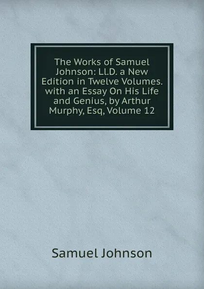 Обложка книги The Works of Samuel Johnson: Ll.D. a New Edition in Twelve Volumes. with an Essay On His Life and Genius, by Arthur Murphy, Esq, Volume 12, Johnson Samuel