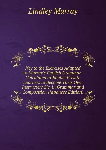 Обложка книги Key to the Exercises Adapted to Murray.s English Grammar: Calculated to Enable Private Learners to Become Their Own Instructers Sic, in Grammar and Composition (Japanese Edition), Lindley Murray