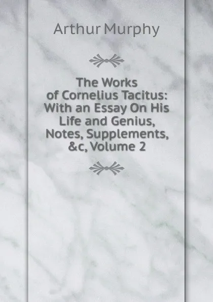 Обложка книги The Works of Cornelius Tacitus: With an Essay On His Life and Genius, Notes, Supplements, .c, Volume 2, Murphy Arthur