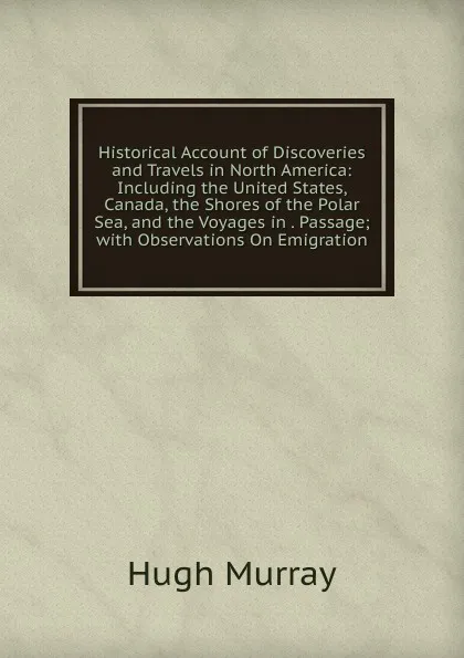 Обложка книги Historical Account of Discoveries and Travels in North America: Including the United States, Canada, the Shores of the Polar Sea, and the Voyages in . Passage; with Observations On Emigration, Murray Hugh