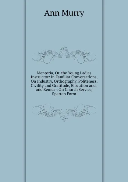 Обложка книги Mentoria, Or, the Young Ladies Instructor: In Familiar Conversations, On Industry, Orthography, Politeness, Civility and Gratitude, Elocution and . and Remus : On Church Service, Spartan Form, Ann Murry