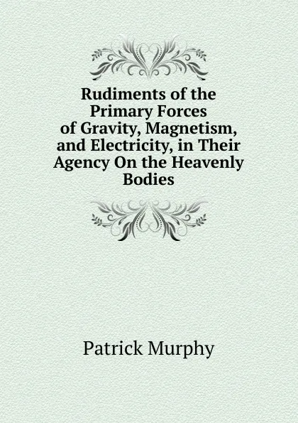 Обложка книги Rudiments of the Primary Forces of Gravity, Magnetism, and Electricity, in Their Agency On the Heavenly Bodies, Patrick Murphy