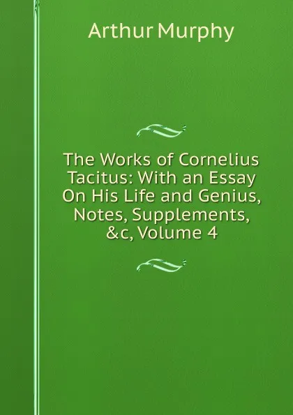 Обложка книги The Works of Cornelius Tacitus: With an Essay On His Life and Genius, Notes, Supplements, .c, Volume 4, Murphy Arthur