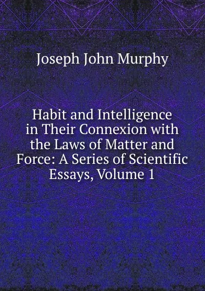 Обложка книги Habit and Intelligence in Their Connexion with the Laws of Matter and Force: A Series of Scientific Essays, Volume 1, Joseph John Murphy