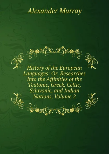 Обложка книги History of the European Languages: Or, Researches Into the Affinities of the Teutonic, Greek, Celtic, Sclavonic, and Indian Nations, Volume 2, Alexander Murray