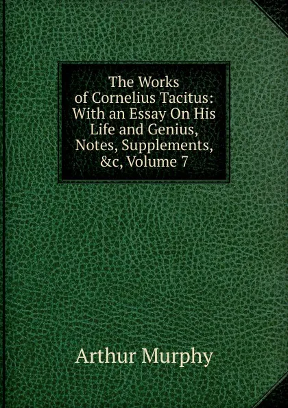 Обложка книги The Works of Cornelius Tacitus: With an Essay On His Life and Genius, Notes, Supplements, .c, Volume 7, Murphy Arthur