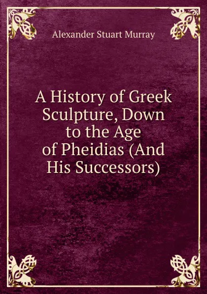 Обложка книги A History of Greek Sculpture, Down to the Age of Pheidias (And His Successors)., Alexander Stuart Murray