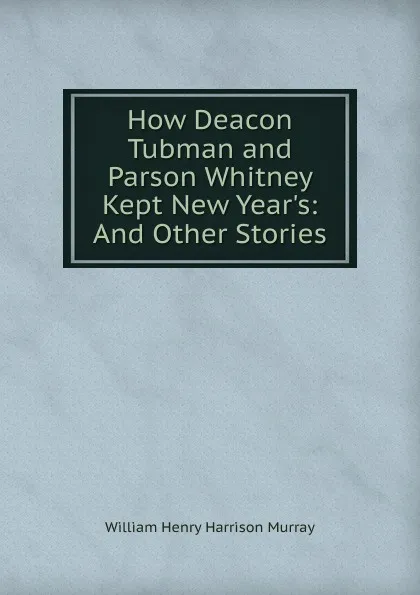 Обложка книги How Deacon Tubman and Parson Whitney Kept New Year.s: And Other Stories, William Henry Harrison Murray