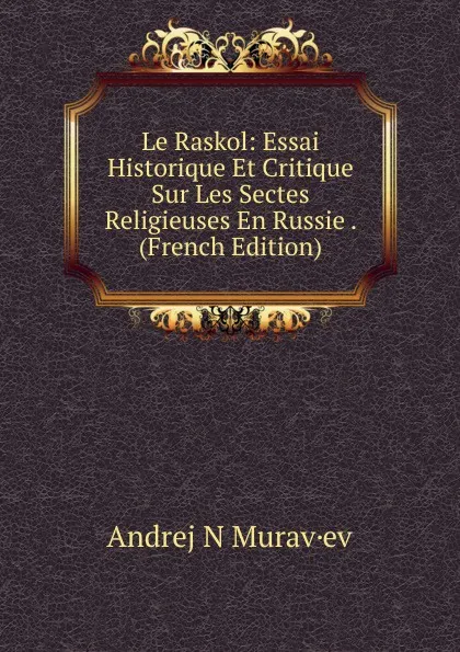 Обложка книги Le Raskol: Essai Historique Et Critique Sur Les Sectes Religieuses En Russie . (French Edition), Andrej N Murav·ev