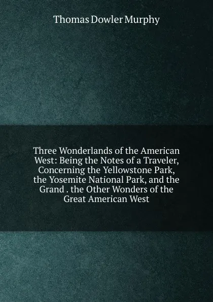 Обложка книги Three Wonderlands of the American West: Being the Notes of a Traveler, Concerning the Yellowstone Park, the Yosemite National Park, and the Grand . the Other Wonders of the Great American West, Thomas Dowler Murphy