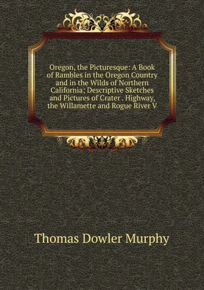 Обложка книги Oregon, the Picturesque: A Book of Rambles in the Oregon Country and in the Wilds of Northern California; Descriptive Sketches and Pictures of Crater . Highway, the Willamette and Rogue River V, Thomas Dowler Murphy