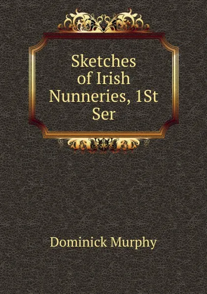 Обложка книги Sketches of Irish Nunneries, 1St Ser, Dominick Murphy