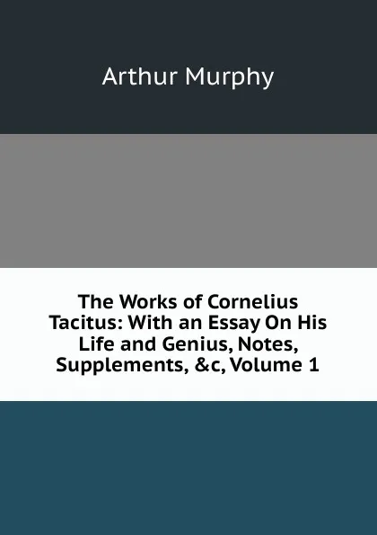 Обложка книги The Works of Cornelius Tacitus: With an Essay On His Life and Genius, Notes, Supplements, .c, Volume 1, Murphy Arthur