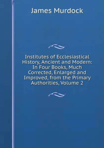 Обложка книги Institutes of Ecclesiastical History, Ancient and Modern: In Four Books, Much Corrected, Enlarged and Improved, from the Primary Authorities, Volume 2, James Murdock