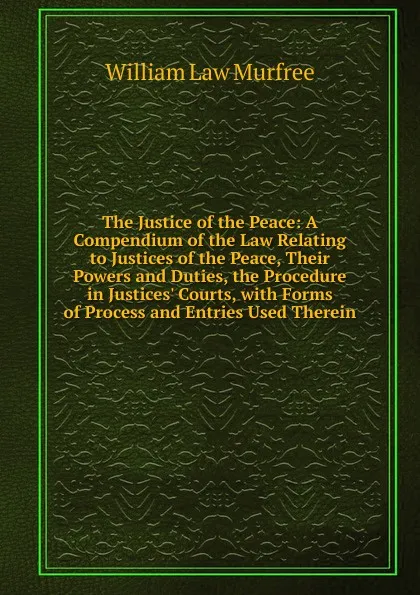 Обложка книги The Justice of the Peace: A Compendium of the Law Relating to Justices of the Peace, Their Powers and Duties, the Procedure in Justices. Courts, with Forms of Process and Entries Used Therein, William Law Murfree